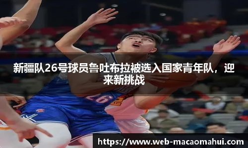 新疆队26号球员鲁吐布拉被选入国家青年队，迎来新挑战