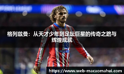 格列兹曼：从天才少年到足坛巨星的传奇之路与辉煌成就